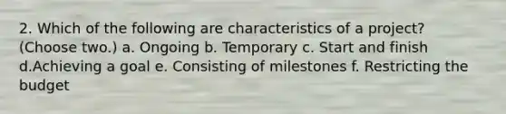 2. Which of the following are characteristics of a project? (Choose two.) a. Ongoing b. Temporary c. Start and finish d.Achieving a goal e. Consisting of milestones f. Restricting the budget