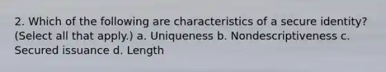 2. Which of the following are characteristics of a secure identity? (Select all that apply.) a. Uniqueness b. Nondescriptiveness c. Secured issuance d. Length