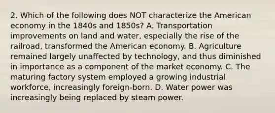 2. Which of the following does NOT characterize the American economy in the 1840s and 1850s? A. Transportation improvements on land and water, especially the rise of the railroad, transformed the American economy. B. Agriculture remained largely unaffected by technology, and thus diminished in importance as a component of the market economy. C. The maturing factory system employed a growing industrial workforce, increasingly foreign-born. D. Water power was increasingly being replaced by steam power.