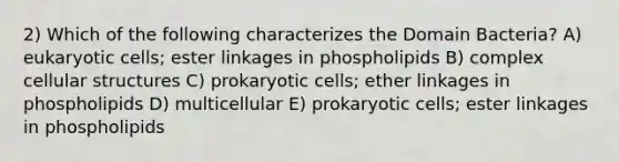 2) Which of the following characterizes the Domain Bacteria? A) eukaryotic cells; ester linkages in phospholipids B) complex cellular structures C) prokaryotic cells; ether linkages in phospholipids D) multicellular E) prokaryotic cells; ester linkages in phospholipids