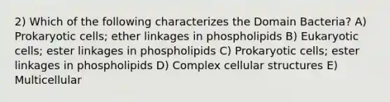 2) Which of the following characterizes the Domain Bacteria? A) Prokaryotic cells; ether linkages in phospholipids B) Eukaryotic cells; ester linkages in phospholipids C) Prokaryotic cells; ester linkages in phospholipids D) Complex cellular structures E) Multicellular