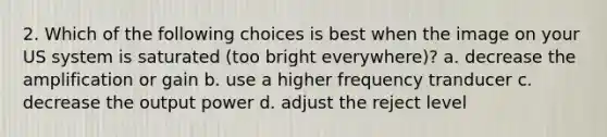 2. Which of the following choices is best when the image on your US system is saturated (too bright everywhere)? a. decrease the amplification or gain b. use a higher frequency tranducer c. decrease the output power d. adjust the reject level