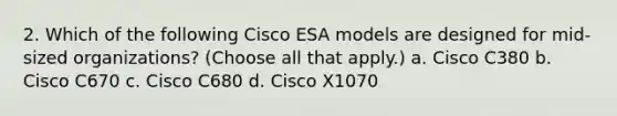 2. Which of the following Cisco ESA models are designed for mid-sized organizations? (Choose all that apply.) a. Cisco C380 b. Cisco C670 c. Cisco C680 d. Cisco X1070