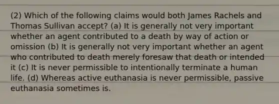 (2) Which of the following claims would both James Rachels and Thomas Sullivan accept? (a) It is generally not very important whether an agent contributed to a death by way of action or omission (b) It is generally not very important whether an agent who contributed to death merely foresaw that death or intended it (c) It is never permissible to intentionally terminate a human life. (d) Whereas active euthanasia is never permissible, passive euthanasia sometimes is.