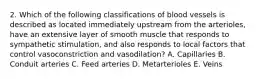 2. Which of the following classifications of blood vessels is described as located immediately upstream from the arterioles, have an extensive layer of smooth muscle that responds to sympathetic stimulation, and also responds to local factors that control vasoconstriction and vasodilation? A. Capillaries B. Conduit arteries C. Feed arteries D. Metarterioles E. Veins