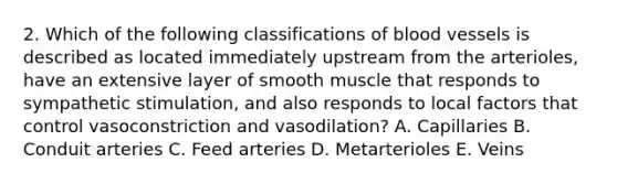 2. Which of the following classifications of blood vessels is described as located immediately upstream from the arterioles, have an extensive layer of smooth muscle that responds to sympathetic stimulation, and also responds to local factors that control vasoconstriction and vasodilation? A. Capillaries B. Conduit arteries C. Feed arteries D. Metarterioles E. Veins