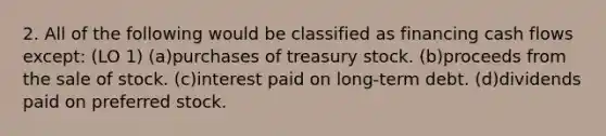 2. All of the following would be classified as financing cash flows except: (LO 1) (a)purchases of treasury stock. (b)proceeds from the sale of stock. (c)interest paid on long-term debt. (d)dividends paid on preferred stock.