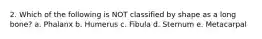 2. Which of the following is NOT classified by shape as a long bone? a. Phalanx b. Humerus c. Fibula d. Sternum e. Metacarpal