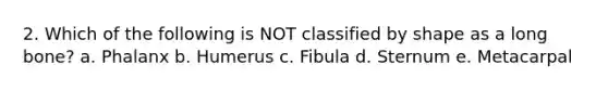 2. Which of the following is NOT classified by shape as a long bone? a. Phalanx b. Humerus c. Fibula d. Sternum e. Metacarpal