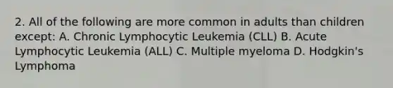 2. All of the following are more common in adults than children except: A. Chronic Lymphocytic Leukemia (CLL) B. Acute Lymphocytic Leukemia (ALL) C. Multiple myeloma D. Hodgkin's Lymphoma