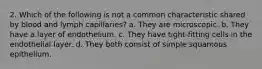 2. Which of the following is not a common characteristic shared by blood and lymph capillaries? a. They are microscopic. b. They have a layer of endothelium. c. They have tight-fitting cells in the endothelial layer. d. They both consist of simple squamous epithelium.