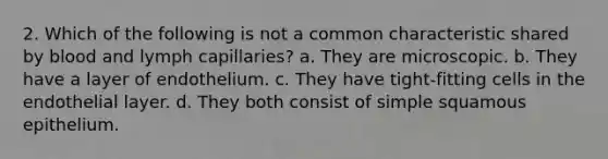 2. Which of the following is not a common characteristic shared by blood and lymph capillaries? a. They are microscopic. b. They have a layer of endothelium. c. They have tight-fitting cells in the endothelial layer. d. They both consist of simple squamous epithelium.