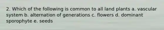2. Which of the following is common to all land plants a. vascular system b. alternation of generations c. flowers d. dominant sporophyte e. seeds