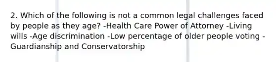 2. Which of the following is not a common legal challenges faced by people as they age? -Health Care Power of Attorney -Living wills -Age discrimination -Low percentage of older people voting -Guardianship and Conservatorship