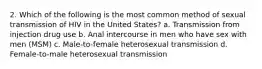 2. Which of the following is the most common method of sexual transmission of HIV in the United States? a. Transmission from injection drug use b. Anal intercourse in men who have sex with men (MSM) c. Male-to-female heterosexual transmission d. Female-to-male heterosexual transmission