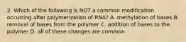 2. Which of the following is NOT a common modification occurring after polymerization of RNA? A. methylation of bases B. removal of bases from the polymer C. addition of bases to the polymer D. all of these changes are common