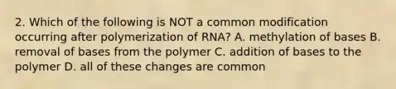 2. Which of the following is NOT a common modification occurring after polymerization of RNA? A. methylation of bases B. removal of bases from the polymer C. addition of bases to the polymer D. all of these changes are common