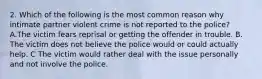 2. Which of the following is the most common reason why intimate partner violent crime is not reported to the police? A.The victim fears reprisal or getting the offender in trouble. B. The victim does not believe the police would or could actually help. C The victim would rather deal with the issue personally and not involve the police.