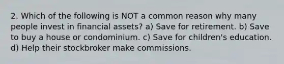 2. Which of the following is NOT a common reason why many people invest in financial assets? a) Save for retirement. b) Save to buy a house or condominium. c) Save for children's education. d) Help their stockbroker make commissions.