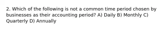 2. Which of the following is not a common time period chosen by businesses as their accounting period? A) Daily B) Monthly C) Quarterly D) Annually