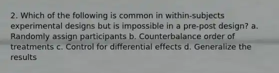 2. Which of the following is common in within-subjects experimental designs but is impossible in a pre-post design? a. Randomly assign participants b. Counterbalance order of treatments c. Control for differential effects d. Generalize the results