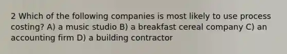 2 Which of the following companies is most likely to use process costing? A) a music studio B) a breakfast cereal company C) an accounting firm D) a building contractor