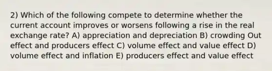 2) Which of the following compete to determine whether the current account improves or worsens following a rise in the real exchange rate? A) appreciation and depreciation B) crowding Out effect and producers effect C) volume effect and value effect D) volume effect and inflation E) producers effect and value effect