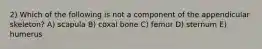 2) Which of the following is not a component of the appendicular skeleton? A) scapula B) coxal bone C) femur D) sternum E) humerus