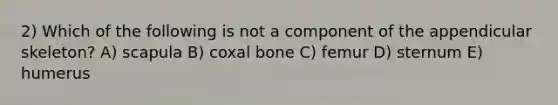 2) Which of the following is not a component of the appendicular skeleton? A) scapula B) coxal bone C) femur D) sternum E) humerus