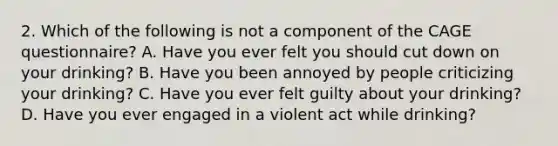 2. Which of the following is not a component of the CAGE questionnaire? A. Have you ever felt you should cut down on your drinking? B. Have you been annoyed by people criticizing your drinking? C. Have you ever felt guilty about your drinking? D. Have you ever engaged in a violent act while drinking?