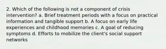 2. Which of the following is not a component of crisis intervention? a. Brief treatment periods with a focus on practical information and tangible support b. A focus on early life experiences and childhood memories c. A goal of reducing symptoms d. Efforts to mobilize the client's social support networks