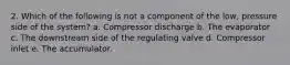 2. Which of the following is not a component of the low, pressure side of the system? a. Compressor discharge b. The evaporator c. The downstream side of the regulating valve d. Compressor inlet e. The accumulator.