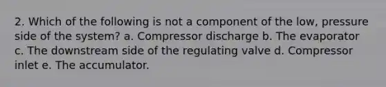 2. Which of the following is not a component of the low, pressure side of the system? a. Compressor discharge b. The evaporator c. The downstream side of the regulating valve d. Compressor inlet e. The accumulator.