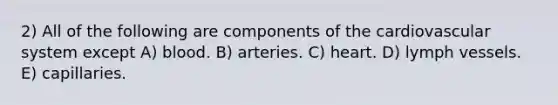 2) All of the following are components of the cardiovascular system except A) blood. B) arteries. C) heart. D) lymph vessels. E) capillaries.