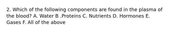 2. Which of the following components are found in the plasma of the blood? A. Water B .Proteins C. Nutrients D. Hormones E. Gases F. All of the above