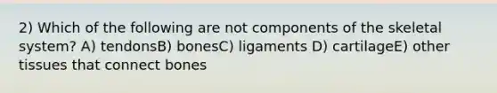 2) Which of the following are not components of the skeletal system? A) tendonsB) bonesC) ligaments D) cartilageE) other tissues that connect bones