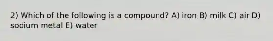 2) Which of the following is a compound? A) iron B) milk C) air D) sodium metal E) water