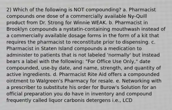 2) Which of the following is NOT compounding? a. Pharmacist compounds one dose of a commercially available Ny-Quill product from Dr. Strong for Winnie WEAK. b. Pharmacist in Brooklyn compounds a nystatin-containing mouthwash instead of a commercially available dosage forms in the form of a kit that requires the pharmacist to reconstitute prior to dispensing. c. Pharmacist in Staten Island compounds a medication to administer to patients that is not labeled 'normally' but instead bears a label with the following: "For Office Use Only," date compounded, use-by date, and name, strength, and quantity of active ingredients. d. Pharmacist Rite Aid offers a compounded ointment to Walgreen's Pharmacy for resale. e. Networking with a prescriber to substitute his order for Burow's Solution for an official preparation you do have in inventory and compound frequently called liquor carbonis detergens i.e., LCD