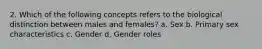 2. Which of the following concepts refers to the biological distinction between males and females? a. Sex b. Primary sex characteristics c. Gender d. Gender roles