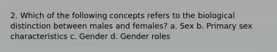 2. Which of the following concepts refers to the biological distinction between males and females? a. Sex b. Primary sex characteristics c. Gender d. Gender roles