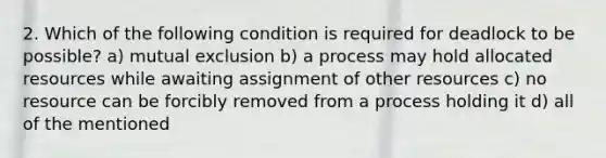 2. Which of the following condition is required for deadlock to be possible? a) mutual exclusion b) a process may hold allocated resources while awaiting assignment of other resources c) no resource can be forcibly removed from a process holding it d) all of the mentioned