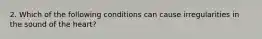 2. Which of the following conditions can cause irregularities in the sound of the heart?