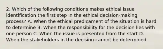 2. Which of the following conditions makes ethical issue identification the first step in the ethical decision-making process? A. When the ethical predicament of the situation is hard to determine B. When the responsibility for the decision lies with one person C. When the issue is presented from the start D. When the stakeholders in the decision cannot be determined