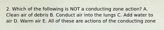 2. Which of the following is NOT a conducting zone action? A. Clean air of debris B. Conduct air into the lungs C. Add water to air D. Warm air E. All of these are actions of the conducting zone