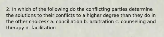 2. In which of the following do the conflicting parties determine the solutions to their conflicts to a higher degree than they do in the other choices? a. conciliation b. arbitration c. counseling and therapy d. facilitation