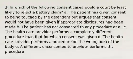 2. In which of the following consent cases would a court be least likely to reject a battery claim? a. The patient has given consent to being touched by the defendant but argues that consent would not have been given if appropriate disclosures had been made b. The patient has not consented to any procedure at all c. The health care provider performs a completely different procedure than that for which consent was given d. The health care provider performs a procedure on the wrong area of the body e. A different, unconsented-to provider performs the procedure