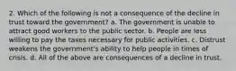 2. Which of the following is not a consequence of the decline in trust toward the government? a. The government is unable to attract good workers to the public sector. b. People are less willing to pay the taxes necessary for public activities. c. Distrust weakens the government's ability to help people in times of crisis. d. All of the above are consequences of a decline in trust.