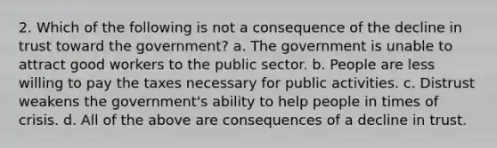 2. Which of the following is not a consequence of the decline in trust toward the government? a. The government is unable to attract good workers to the public sector. b. People are less willing to pay the taxes necessary for public activities. c. Distrust weakens the government's ability to help people in times of crisis. d. All of the above are consequences of a decline in trust.