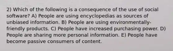 2) Which of the following is a consequence of the use of social software? A) People are using encyclopedias as sources of unbiased information. B) People are using environmentally-friendly products. C) People have increased purchasing power. D) People are sharing more personal information. E) People have become passive consumers of content.