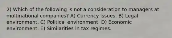 2) Which of the following is not a consideration to managers at multinational companies? A) Currency issues. B) Legal environment. C) Political environment. D) Economic environment. E) Similarities in tax regimes.